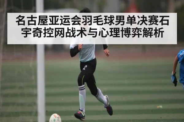 名古屋亚运会羽毛球男单决赛石宇奇控网战术与心理博弈解析