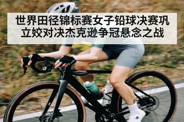 世界田径锦标赛女子铅球决赛巩立姣对决杰克逊争冠悬念之战