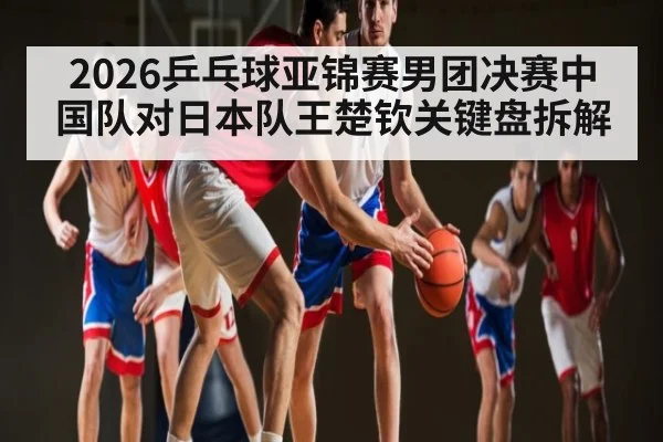 2026乒乓球亚锦赛男团决赛中国队对日本队王楚钦关键盘拆解