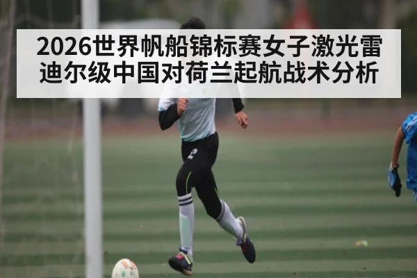 2026世界帆船锦标赛女子激光雷迪尔级中国对荷兰起航战术分析